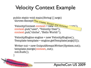 Velocity Context Example
public static void main(String [] args)
 throws Exceptions{cre
                 Thi
                      ates $
                             {user}
                                    and $
 VelocityContext                          {cliche
                  context = new VelocityContext();
                                                 }
 context.put("user", "Velocity User");
 context.put("cliche", "Hello World!");
 VelocityEngine engine = new VelocityEngine();
 Template template = engine.getTemplate(args[0]);
 Writer out = new OutputStreamWriter(System.out);
 template.merge(context, out);
 out.ﬂush();
}


                                 ApacheCon US 2009
 