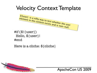 Velocity Context Template
   $!{use
          r}  is a
   eleme           n
         nt in t ifty way to
                 he con        test w
                       text e          hether
                              xists a
                                      nd is n the user
                                             on-nu
                                                   ll.

#if ($!{user})
 Hello, ${user}!
#end
Here is a cliche: ${cliche}




                                         ApacheCon US 2009
 