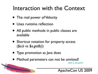 Interaction with the Context
•   The real power of Velocity
•   Uses runtime reﬂection
•   All public methods in public classes are
    available
•   Shortcut notation for property access
    ($a.b vs $a.getB())
•   Type promotion as Java does
•   Method parameters can not be omitted!
                                      (this is not perl!)


                                 ApacheCon US 2009
 