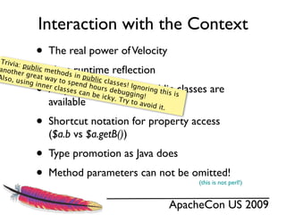 Interaction with the Context
 Trivia:
             •   The real power of Velocity

Also, u
         p
             •
anoth ublic meth
       er gre    Uses runtime reﬂection
                       o
              at way ds in publi
                      to spe        c
        sing in              nd ho classes! Ign
             •  ner cla
                 All public methods in public classes are
                        sses c     urs de
                               an be
                                                   o
                                          buggi ring this is
                                     icky. T      ng!
                 available                   ry to a
                                                     void it
                                                             .

             •   Shortcut notation for property access
                 ($a.b vs $a.getB())
             •   Type promotion as Java does
             •   Method parameters can not be omitted!
                                                                 (this is not perl!)


                                                          ApacheCon US 2009
 