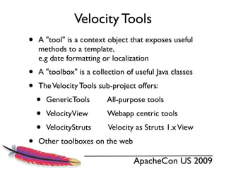 Velocity Tools
•   A "tool" is a context object that exposes useful
    methods to a template,
    e.g date formatting or localization
•   A "toolbox" is a collection of useful Java classes
•   The Velocity Tools sub-project offers:
    •   GenericTools      All-purpose tools
    •   VelocityView      Webapp centric tools
    •   VelocityStruts    Velocity as Struts 1.x View
•   Other toolboxes on the web

                                  ApacheCon US 2009
 