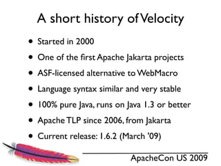 A short history of Velocity
• Started in 2000
• One of the ﬁrst Apache Jakarta projects
• ASF-licensed alternative to WebMacro
• Language syntax similar and very stable
• 100% pure Java, runs on Java 1.3 or better
• Apache TLP since 2006, from Jakarta
• Current release: 1.6.2 (March '09)
                           ApacheCon US 2009
 