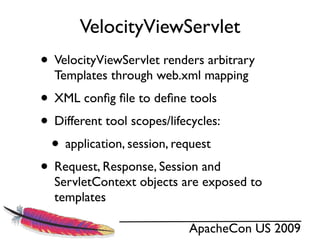 VelocityViewServlet
• VelocityViewServlet renders arbitrary
  Templates through web.xml mapping
• XML conﬁg ﬁle to deﬁne tools
• Different tool scopes/lifecycles:
 • application, session, request
• Request, Response, Session and
  ServletContext objects are exposed to
  templates

                            ApacheCon US 2009
 