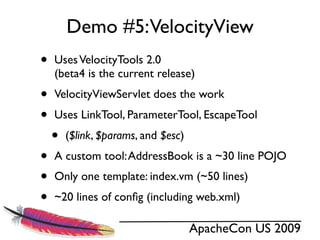 Demo #5:VelocityView
•   Uses VelocityTools 2.0
    (beta4 is the current release)
•   VelocityViewServlet does the work
•   Uses LinkTool, ParameterTool, EscapeTool
    •   ($link, $params, and $esc)
•   A custom tool: AddressBook is a ~30 line POJO
•   Only one template: index.vm (~50 lines)
•   ~20 lines of conﬁg (including web.xml)

                                     ApacheCon US 2009
 