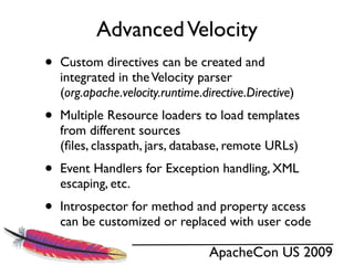 Advanced Velocity
•   Custom directives can be created and
    integrated in the Velocity parser
    (org.apache.velocity.runtime.directive.Directive)
•   Multiple Resource loaders to load templates
    from different sources
    (ﬁles, classpath, jars, database, remote URLs)
•   Event Handlers for Exception handling, XML
    escaping, etc.
•   Introspector for method and property access
    can be customized or replaced with user code

                                   ApacheCon US 2009
 