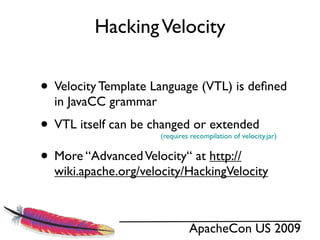 Hacking Velocity


• Velocity Template Language (VTL) is deﬁned
  in JavaCC grammar
• VTL itself can be changed or extended
                      (requires recompilation of velocity.jar)


• More “Advanced Velocity“ at http://
  wiki.apache.org/velocity/HackingVelocity



                               ApacheCon US 2009
 