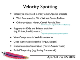 Velocity Spotting
•   Velocity is integrated in many other Apache projects
    •   Web Frameworks: Click, Wicket, Struts, Turbine
    •   Other projects: Maven, Camel, Portals, Tiles
                                http://wiki.apache.org/velocity/PoweredByVelocity


•   Support for IDEs and Editors available
    (e.g. Eclipse, IntelliJ, emacs...)
                                 http://wiki.apache.org/velocity/VelocityEditors


•   View Component in Web Frameworks
•   Code Generation (Apache Torque, Eclipse)
•   Documentation Generation (Maven, Anakia, Texen)
•   E-Mail Templating (e.g. Spring Framework)

                                          ApacheCon US 2009
 
