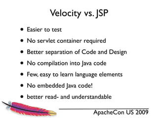 Velocity vs. JSP
• Easier to test
• No servlet container required
• Better separation of Code and Design
• No compilation into Java code
• Few, easy to learn language elements
• No embedded Java code!
• better read- and understandable
                          ApacheCon US 2009
 