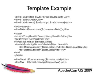 Template Example
<div>${addr.title} ${addr.ﬁrst} ${addr.last}</div>
<div>${addr.street}</div>
<div>${addr.town} ${addr.zip}, ${addr.state}</div>
<b>Invoice</b>
<div>Date: $format.date(${time.currDate})</div>
<table>
<tr><th>Pos</th><th>Description</th><th>Price</th>
<th>Qty</th><th>Total</th></tr>
#foreach($item in $invoice.items)
 <tr><td>$velocityCount</td><td>$item.desc</td>
     <td>$format.money($item.price)</td><td>$item.quantity</td>
     <td>$format.money($item.total)</td></tr>
#end
</table>
<div>Total $format.money($invoice.total)</div>
<div>Tax $format.money($invoice.tax)</div>


                                     ApacheCon US 2009
 