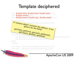 Template deciphered
<div>${addr.title} ${addr.ﬁrst} ${addr.last}</div>
<div>${addr.street}</div>
<div>${addr.town} ${addr.zip}, ${addr.state}</div>
<b>Invoice</b>
   A "con $format.date(${time.currDate})</div>
<div>Date:xt
         te o
                  bject"
                          contai
<table>           getter          ns the
                         s for t          a
                                 he ﬁel ddress. It h
<tr><th>Pos</th><th>Description</th><th>Price</th>
    getTit
           le(), g                      ds:          as
<th>Qty</th><th>Total</th></tr>
                   etFirst
#foreach($item n(), (), getLast(),
         getTo in $invoice.items)
                  w      getZip           g
                                 (), get etStreet(),
 <tr><td>$velocityCount</td><td>$item.desc</td>
                                        State()
     <td>$format.money($item.price)</td><td>$item.quantity</td>
     <td>$format.money($item.total)</td></tr>
#end
</table>
<div>Total $format.money($invoice.total)</div>
<div>Tax $format.money($invoice.tax)</div>


                                     ApacheCon US 2009
 