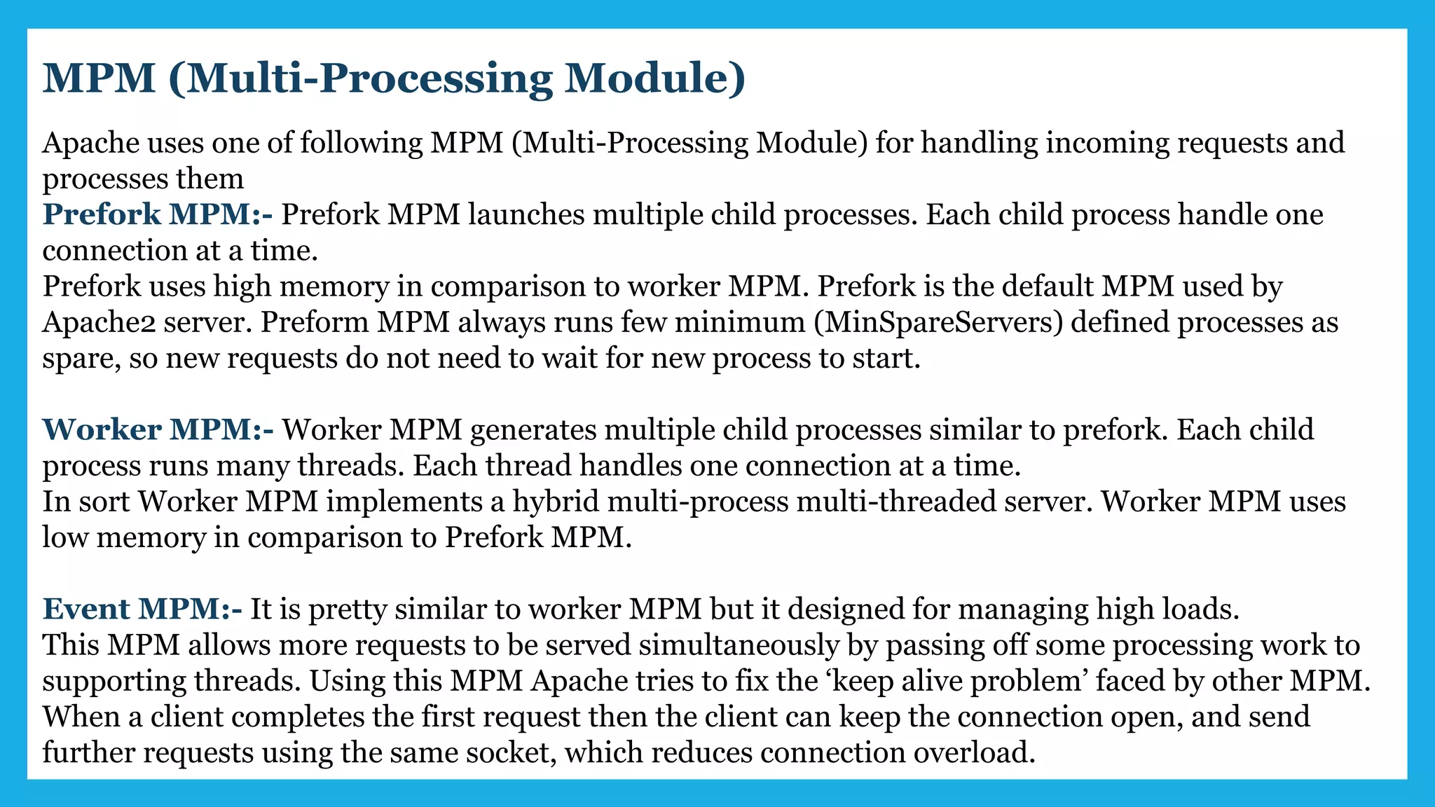 Apache uses one of following MPM (Multi-Processing Module) for handling incoming requests and
processes them
Prefork MPM:- Prefork MPM launches multiple child processes. Each child process handle one
connection at a time.
Prefork uses high memory in comparison to worker MPM. Prefork is the default MPM used by
Apache2 server. Preform MPM always runs few minimum (MinSpareServers) defined processes as
spare, so new requests do not need to wait for new process to start.
Worker MPM:- Worker MPM generates multiple child processes similar to prefork. Each child
process runs many threads. Each thread handles one connection at a time.
In sort Worker MPM implements a hybrid multi-process multi-threaded server. Worker MPM uses
low memory in comparison to Prefork MPM.
Event MPM:- It is pretty similar to worker MPM but it designed for managing high loads.
This MPM allows more requests to be served simultaneously by passing off some processing work to
supporting threads. Using this MPM Apache tries to fix the ‘keep alive problem’ faced by other MPM.
When a client completes the first request then the client can keep the connection open, and send
further requests using the same socket, which reduces connection overload.
MPM (Multi-Processing Module)
 