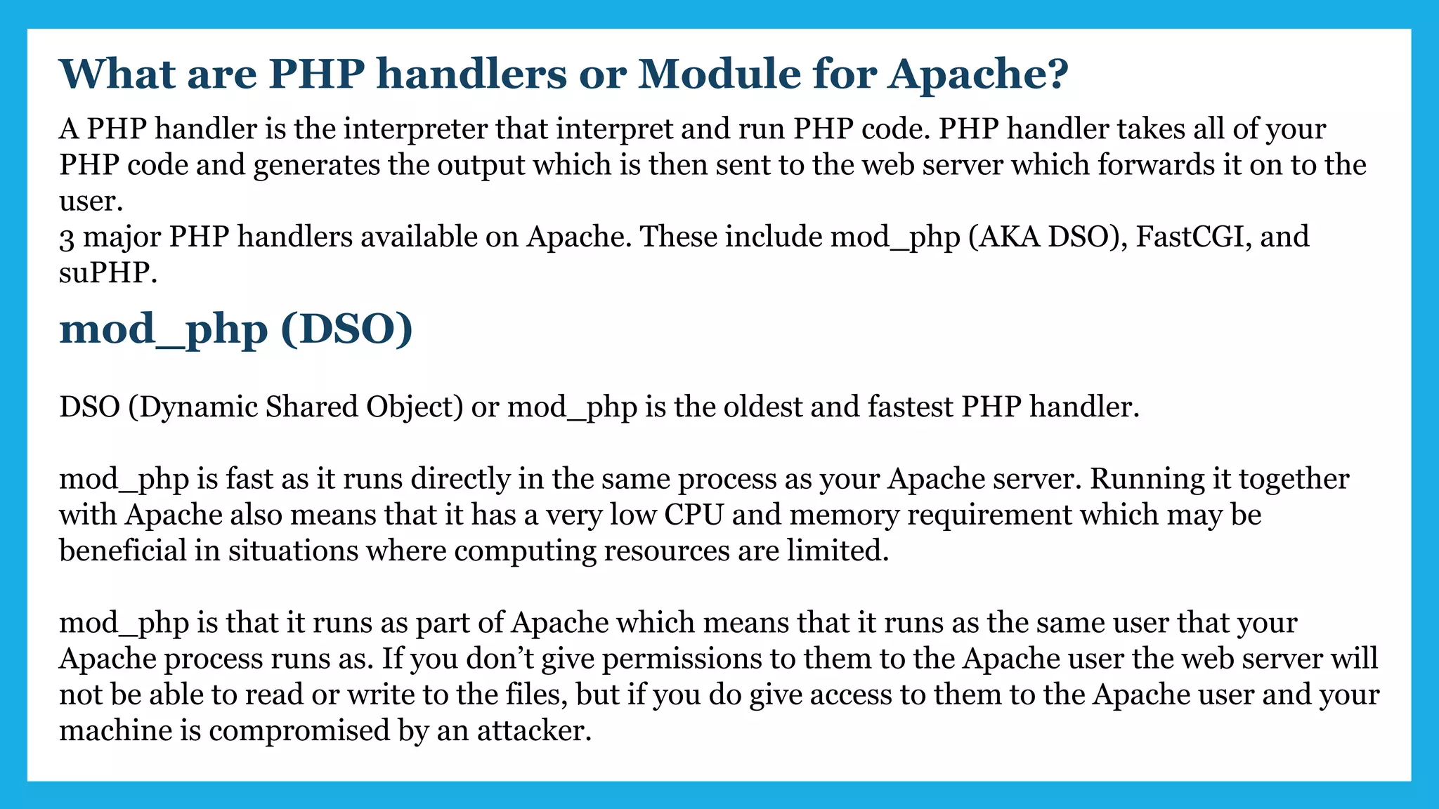 What are PHP handlers or Module for Apache?
A PHP handler is the interpreter that interpret and run PHP code. PHP handler takes all of your
PHP code and generates the output which is then sent to the web server which forwards it on to the
user.
3 major PHP handlers available on Apache. These include mod_php (AKA DSO), FastCGI, and
suPHP.
mod_php (DSO)
DSO (Dynamic Shared Object) or mod_php is the oldest and fastest PHP handler.
mod_php is fast as it runs directly in the same process as your Apache server. Running it together
with Apache also means that it has a very low CPU and memory requirement which may be
beneficial in situations where computing resources are limited.
mod_php is that it runs as part of Apache which means that it runs as the same user that your
Apache process runs as. If you don’t give permissions to them to the Apache user the web server will
not be able to read or write to the files, but if you do give access to them to the Apache user and your
machine is compromised by an attacker.
 
