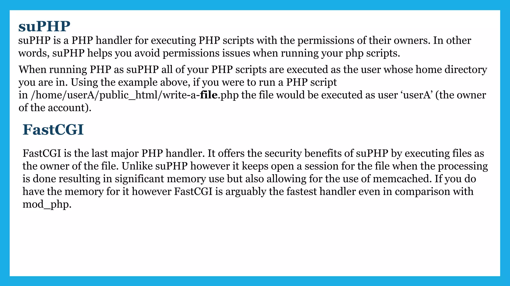 suPHP
suPHP is a PHP handler for executing PHP scripts with the permissions of their owners. In other
words, suPHP helps you avoid permissions issues when running your php scripts.
When running PHP as suPHP all of your PHP scripts are executed as the user whose home directory
you are in. Using the example above, if you were to run a PHP script
in /home/userA/public_html/write-a-file.php the file would be executed as user ‘userA’ (the owner
of the account).
FastCGI
FastCGI is the last major PHP handler. It offers the security benefits of suPHP by executing files as
the owner of the file. Unlike suPHP however it keeps open a session for the file when the processing
is done resulting in significant memory use but also allowing for the use of memcached. If you do
have the memory for it however FastCGI is arguably the fastest handler even in comparison with
mod_php.
 