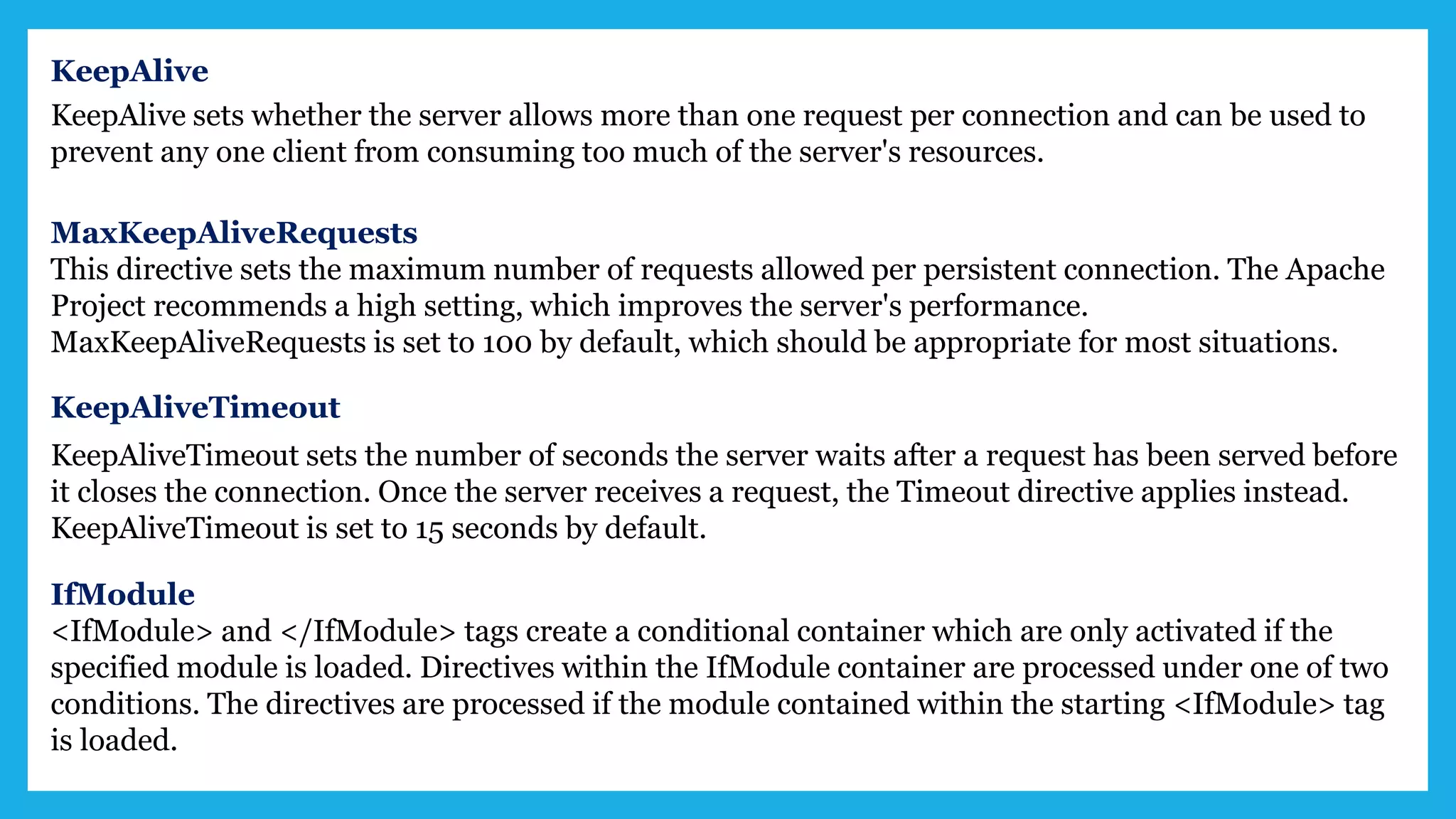 KeepAlive
KeepAlive sets whether the server allows more than one request per connection and can be used to
prevent any one client from consuming too much of the server's resources.
MaxKeepAliveRequests
This directive sets the maximum number of requests allowed per persistent connection. The Apache
Project recommends a high setting, which improves the server's performance.
MaxKeepAliveRequests is set to 100 by default, which should be appropriate for most situations.
KeepAliveTimeout
KeepAliveTimeout sets the number of seconds the server waits after a request has been served before
it closes the connection. Once the server receives a request, the Timeout directive applies instead.
KeepAliveTimeout is set to 15 seconds by default.
IfModule
<IfModule> and </IfModule> tags create a conditional container which are only activated if the
specified module is loaded. Directives within the IfModule container are processed under one of two
conditions. The directives are processed if the module contained within the starting <IfModule> tag
is loaded.
 