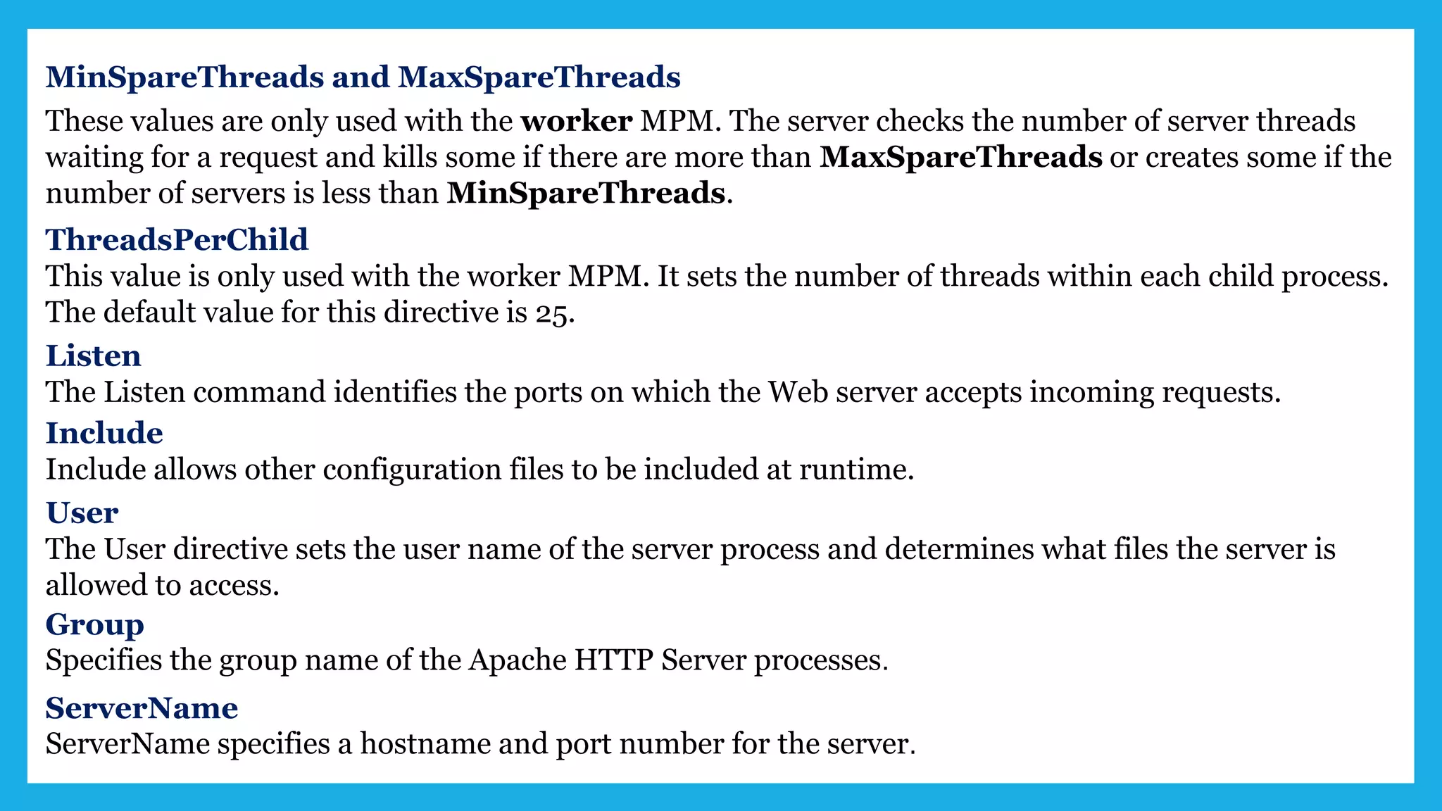 MinSpareThreads and MaxSpareThreads
These values are only used with the worker MPM. The server checks the number of server threads
waiting for a request and kills some if there are more than MaxSpareThreads or creates some if the
number of servers is less than MinSpareThreads.
ThreadsPerChild
This value is only used with the worker MPM. It sets the number of threads within each child process.
The default value for this directive is 25.
Listen
The Listen command identifies the ports on which the Web server accepts incoming requests.
Include
Include allows other configuration files to be included at runtime.
User
The User directive sets the user name of the server process and determines what files the server is
allowed to access.
Group
Specifies the group name of the Apache HTTP Server processes.
ServerName
ServerName specifies a hostname and port number for the server.
 