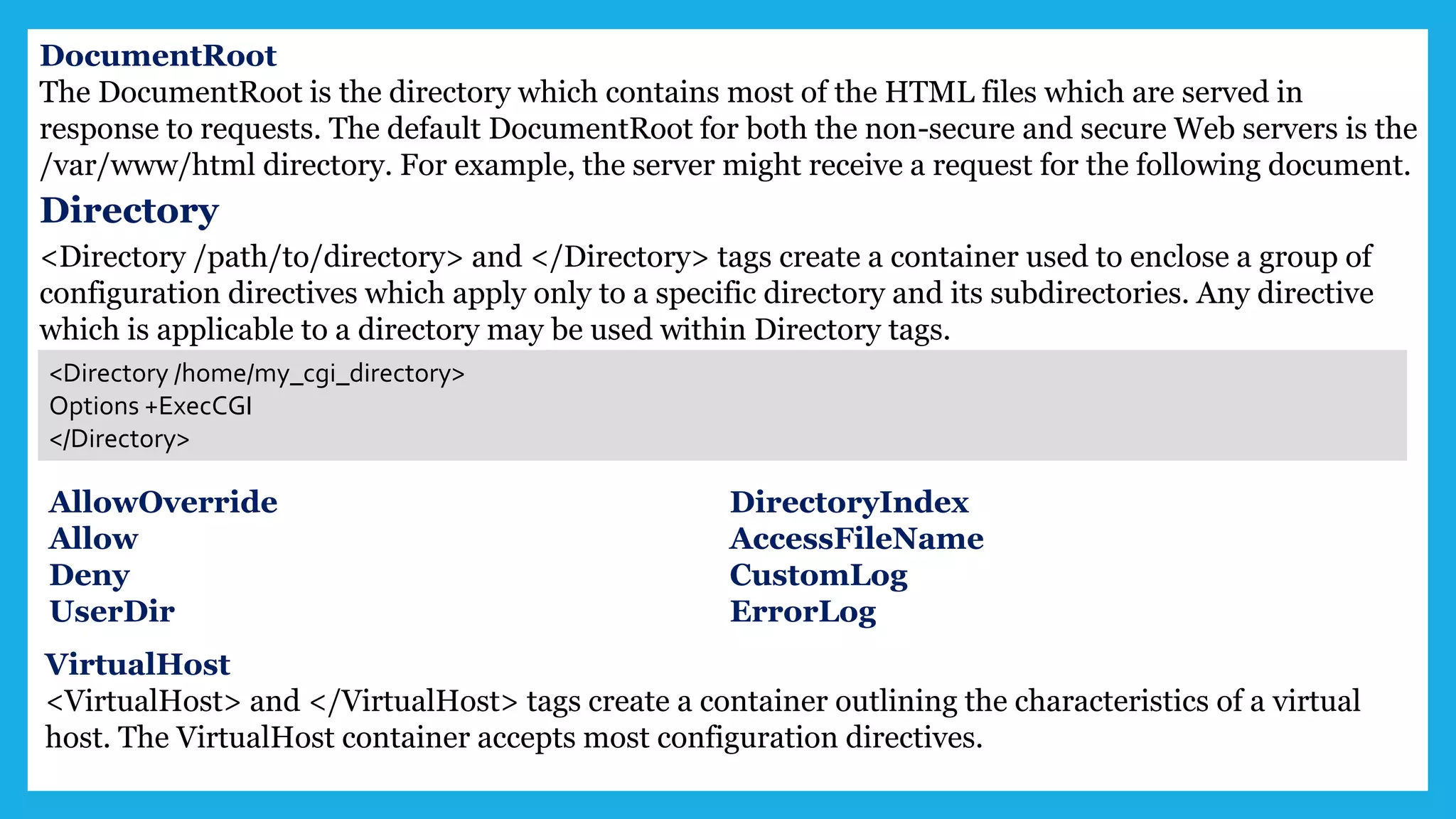 DocumentRoot
The DocumentRoot is the directory which contains most of the HTML files which are served in
response to requests. The default DocumentRoot for both the non-secure and secure Web servers is the
/var/www/html directory. For example, the server might receive a request for the following document.
Directory
<Directory /path/to/directory> and </Directory> tags create a container used to enclose a group of
configuration directives which apply only to a specific directory and its subdirectories. Any directive
which is applicable to a directory may be used within Directory tags.
<Directory /home/my_cgi_directory>
Options +ExecCGI
</Directory>
AllowOverride
Allow
Deny
UserDir
DirectoryIndex
AccessFileName
CustomLog
ErrorLog
VirtualHost
<VirtualHost> and </VirtualHost> tags create a container outlining the characteristics of a virtual
host. The VirtualHost container accepts most configuration directives.
 