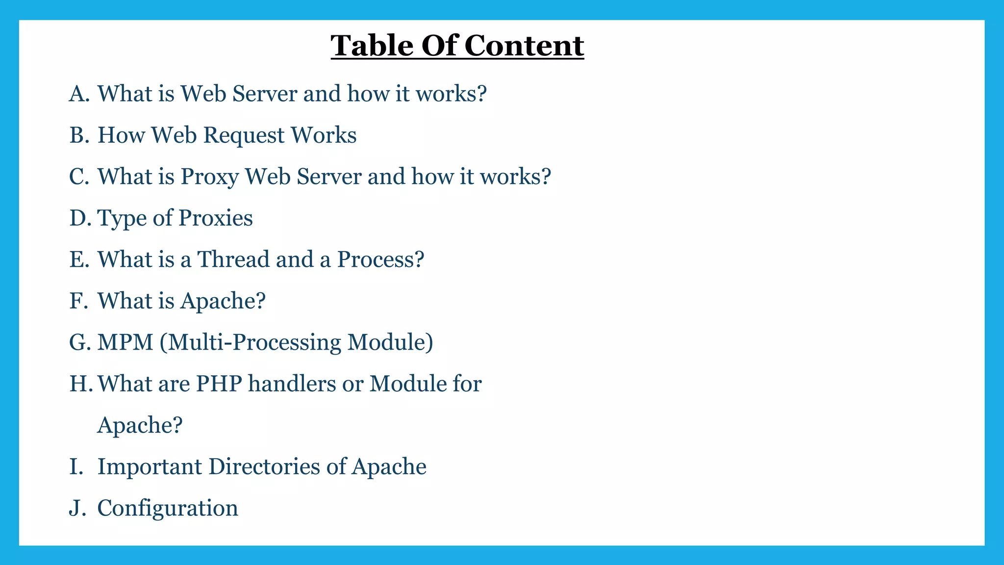 Table Of Content
A. What is Web Server and how it works?
B. How Web Request Works
C. What is Proxy Web Server and how it works?
D. Type of Proxies
E. What is a Thread and a Process?
F. What is Apache?
G. MPM (Multi-Processing Module)
H.What are PHP handlers or Module for
Apache?
I. Important Directories of Apache
J. Configuration
 