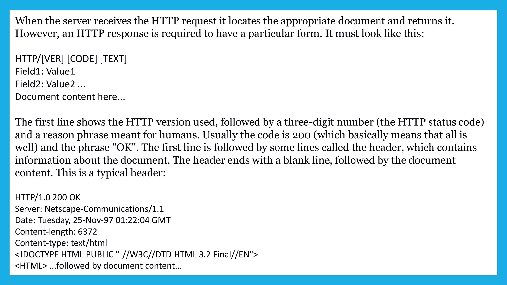 When the server receives the HTTP request it locates the appropriate document and returns it.
However, an HTTP response is required to have a particular form. It must look like this:
HTTP/[VER] [CODE] [TEXT]
Field1: Value1
Field2: Value2 ...
Document content here...
The first line shows the HTTP version used, followed by a three-digit number (the HTTP status code)
and a reason phrase meant for humans. Usually the code is 200 (which basically means that all is
well) and the phrase "OK". The first line is followed by some lines called the header, which contains
information about the document. The header ends with a blank line, followed by the document
content. This is a typical header:
HTTP/1.0 200 OK
Server: Netscape-Communications/1.1
Date: Tuesday, 25-Nov-97 01:22:04 GMT
Content-length: 6372
Content-type: text/html
<!DOCTYPE HTML PUBLIC "-//W3C//DTD HTML 3.2 Final//EN">
<HTML> ...followed by document content...
 