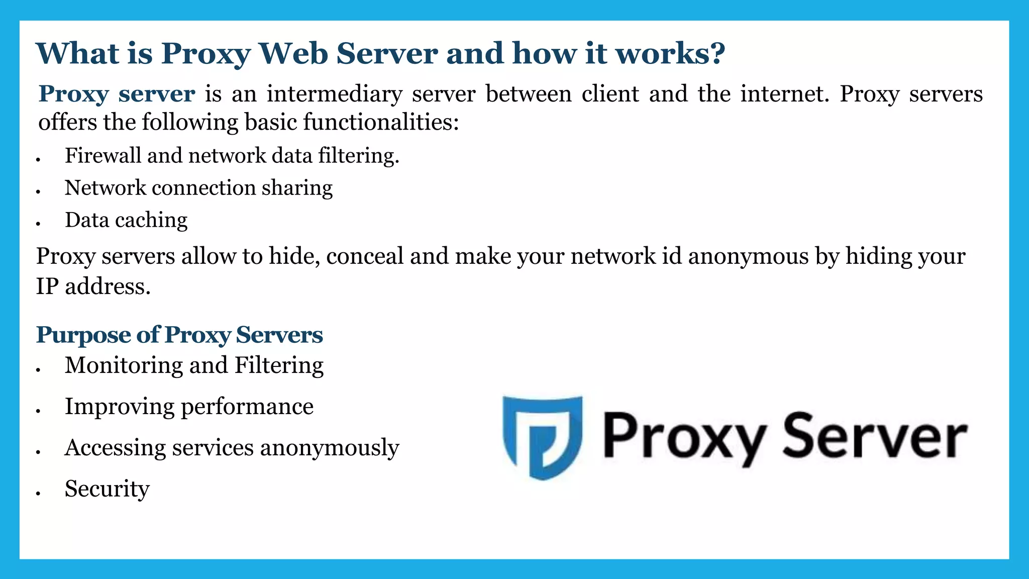 Proxy server is an intermediary server between client and the internet. Proxy servers
offers the following basic functionalities:
 Firewall and network data filtering.
 Network connection sharing
 Data caching
What is Proxy Web Server and how it works?
Proxy servers allow to hide, conceal and make your network id anonymous by hiding your
IP address.
Purpose of Proxy Servers
 Monitoring and Filtering
 Improving performance
 Accessing services anonymously
 Security
 