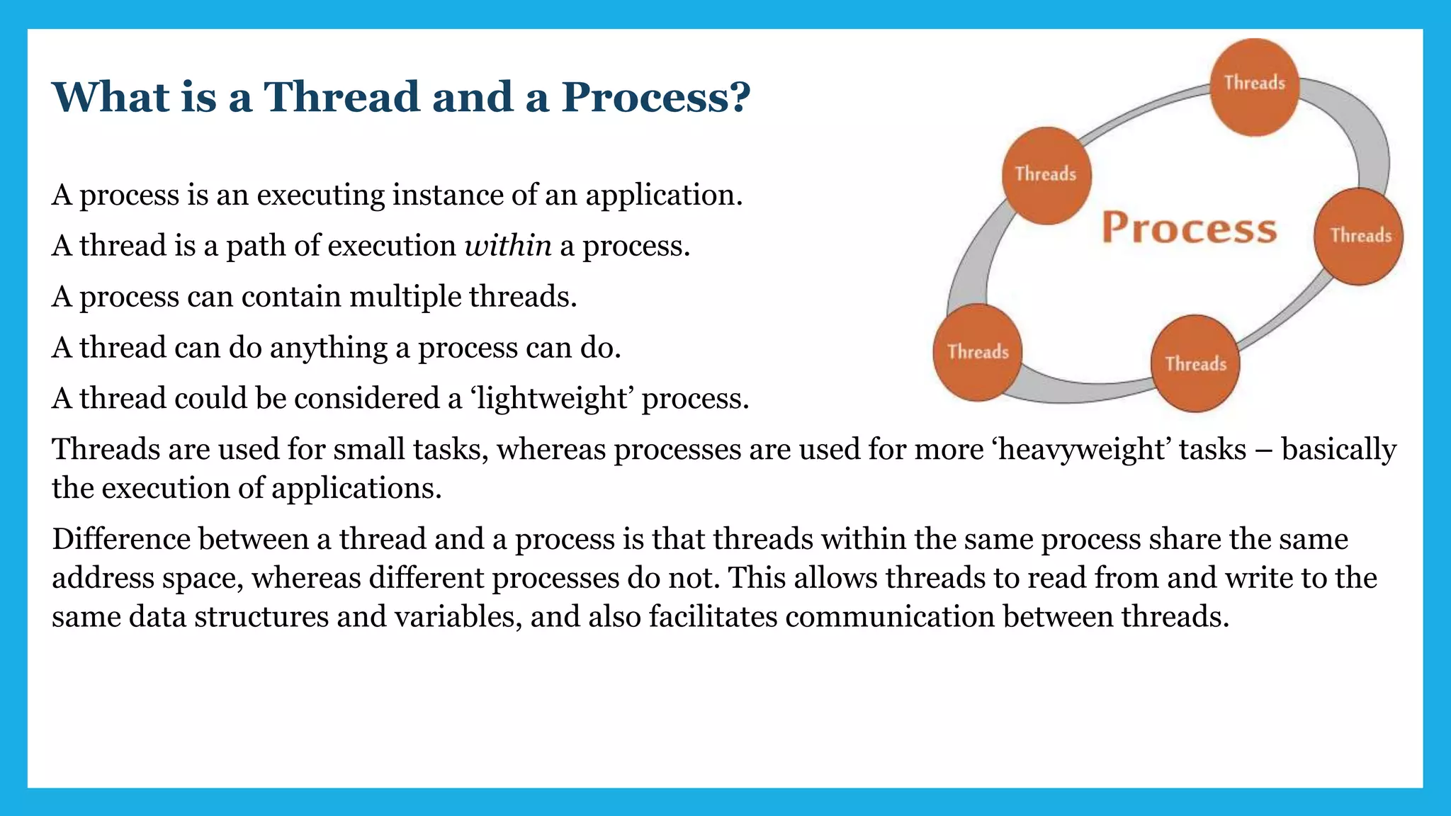 What is a Thread and a Process?
A process is an executing instance of an application.
A thread is a path of execution within a process.
A process can contain multiple threads.
A thread can do anything a process can do.
A thread could be considered a ‘lightweight’ process.
Threads are used for small tasks, whereas processes are used for more ‘heavyweight’ tasks – basically
the execution of applications.
Difference between a thread and a process is that threads within the same process share the same
address space, whereas different processes do not. This allows threads to read from and write to the
same data structures and variables, and also facilitates communication between threads.
 