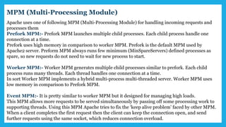 Apache uses one of following MPM (Multi-Processing Module) for handling incoming requests and
processes them
Prefork MPM:- Prefork MPM launches multiple child processes. Each child process handle one
connection at a time.
Prefork uses high memory in comparison to worker MPM. Prefork is the default MPM used by
Apache2 server. Preform MPM always runs few minimum (MinSpareServers) defined processes as
spare, so new requests do not need to wait for new process to start.
Worker MPM:- Worker MPM generates multiple child processes similar to prefork. Each child
process runs many threads. Each thread handles one connection at a time.
In sort Worker MPM implements a hybrid multi-process multi-threaded server. Worker MPM uses
low memory in comparison to Prefork MPM.
Event MPM:- It is pretty similar to worker MPM but it designed for managing high loads.
This MPM allows more requests to be served simultaneously by passing off some processing work to
supporting threads. Using this MPM Apache tries to fix the ‘keep alive problem’ faced by other MPM.
When a client completes the first request then the client can keep the connection open, and send
further requests using the same socket, which reduces connection overload.
MPM (Multi-Processing Module)
 