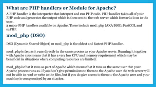 What are PHP handlers or Module for Apache?
A PHP handler is the interpreter that interpret and run PHP code. PHP handler takes all of your
PHP code and generates the output which is then sent to the web server which forwards it on to the
user.
3 major PHP handlers available on Apache. These include mod_php (AKA DSO), FastCGI, and
suPHP.
mod_php (DSO)
DSO (Dynamic Shared Object) or mod_php is the oldest and fastest PHP handler.
mod_php is fast as it runs directly in the same process as your Apache server. Running it together
with Apache also means that it has a very low CPU and memory requirement which may be
beneficial in situations where computing resources are limited.
mod_php is that it runs as part of Apache which means that it runs as the same user that your
Apache process runs as. If you don’t give permissions to them to the Apache user the web server will
not be able to read or write to the files, but if you do give access to them to the Apache user and your
machine is compromised by an attacker.
 