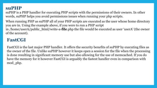 suPHP
suPHP is a PHP handler for executing PHP scripts with the permissions of their owners. In other
words, suPHP helps you avoid permissions issues when running your php scripts.
When running PHP as suPHP all of your PHP scripts are executed as the user whose home directory
you are in. Using the example above, if you were to run a PHP script
in /home/userA/public_html/write-a-file.php the file would be executed as user ‘userA’ (the owner
of the account).
FastCGI
FastCGI is the last major PHP handler. It offers the security benefits of suPHP by executing files as
the owner of the file. Unlike suPHP however it keeps open a session for the file when the processing
is done resulting in significant memory use but also allowing for the use of memcached. If you do
have the memory for it however FastCGI is arguably the fastest handler even in comparison with
mod_php.
 