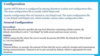 Configuration
Apache configuration files are located in /etc/httpd/conf. The main configuration file
is /etc/httpd/conf/httpd.conf, which includes various other configuration files.
ServerRoot
The ServerRoot directive specifies the top-level directory containing website content. By
default, ServerRoot is set to "/etc/httpd" for both secure and non-secure servers.
PidFile
PidFile names the file where the server records its process ID (PID). By default the PID is listed
in /var/run/httpd.pid.
Timeout
Timeout defines, in seconds, the amount of time that the server waits for receipts and transmissions
during communications. Timeout is set to 300 seconds by default, which is appropriate for most
situations.
General Configuration
Apache HTTP Server is configured by placing directives in plain text configuration files.
The main configuration file is usually called httpd.conf.
 