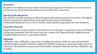 KeepAlive
KeepAlive sets whether the server allows more than one request per connection and can be used to
prevent any one client from consuming too much of the server's resources.
MaxKeepAliveRequests
This directive sets the maximum number of requests allowed per persistent connection. The Apache
Project recommends a high setting, which improves the server's performance.
MaxKeepAliveRequests is set to 100 by default, which should be appropriate for most situations.
KeepAliveTimeout
KeepAliveTimeout sets the number of seconds the server waits after a request has been served before
it closes the connection. Once the server receives a request, the Timeout directive applies instead.
KeepAliveTimeout is set to 15 seconds by default.
IfModule
<IfModule> and </IfModule> tags create a conditional container which are only activated if the
specified module is loaded. Directives within the IfModule container are processed under one of two
conditions. The directives are processed if the module contained within the starting <IfModule> tag
is loaded.
 