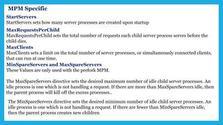 MPM Specific
StartServers
StartServers sets how many server processes are created upon startup
MaxRequestsPerChild
MaxRequestsPerChild sets the total number of requests each child server process serves before the
child dies.
MaxClients
MaxClients sets a limit on the total number of server processes, or simultaneously connected clients,
that can run at one time.
MinSpareServers and MaxSpareServers
These Values are only used with the prefork MPM.
The MaxSpareServers directive sets the desired maximum number of idle child server processes. An
idle process is one which is not handling a request. If there are more than MaxSpareServers idle, then
the parent process will kill off the excess processes..
The MinSpareServers directive sets the desired minimum number of idle child server processes. An
idle process is one which is not handling a request. If there are fewer than MinSpareServers idle,
then the parent process creates new children
 