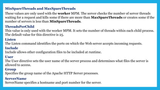 MinSpareThreads and MaxSpareThreads
These values are only used with the worker MPM. The server checks the number of server threads
waiting for a request and kills some if there are more than MaxSpareThreads or creates some if the
number of servers is less than MinSpareThreads.
ThreadsPerChild
This value is only used with the worker MPM. It sets the number of threads within each child process.
The default value for this directive is 25.
Listen
The Listen command identifies the ports on which the Web server accepts incoming requests.
Include
Include allows other configuration files to be included at runtime.
User
The User directive sets the user name of the server process and determines what files the server is
allowed to access.
Group
Specifies the group name of the Apache HTTP Server processes.
ServerName
ServerName specifies a hostname and port number for the server.
 