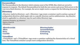 DocumentRoot
The DocumentRoot is the directory which contains most of the HTML files which are served in
response to requests. The default DocumentRoot for both the non-secure and secure Web servers is the
/var/www/html directory. For example, the server might receive a request for the following document.
Directory
<Directory /path/to/directory> and </Directory> tags create a container used to enclose a group of
configuration directives which apply only to a specific directory and its subdirectories. Any directive
which is applicable to a directory may be used within Directory tags.
<Directory /home/my_cgi_directory>
Options +ExecCGI
</Directory>
AllowOverride
Allow
Deny
UserDir
DirectoryIndex
AccessFileName
CustomLog
ErrorLog
VirtualHost
<VirtualHost> and </VirtualHost> tags create a container outlining the characteristics of a virtual
host. The VirtualHost container accepts most configuration directives.
 