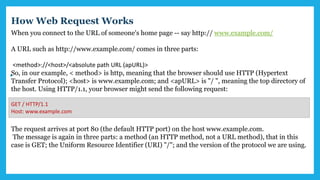 When you connect to the URL of someone's home page -- say http:// www.example.com/
A URL such as http://www.example.com/ comes in three parts:
<method>://<host>/<absolute path URL (apURL)>
So, in our example, < method> is http, meaning that the browser should use HTTP (Hypertext
Transfer Protocol); <host> is www.example.com; and <apURL> is "/ ", meaning the top directory of
the host. Using HTTP/1.1, your browser might send the following request:
The request arrives at port 80 (the default HTTP port) on the host www.example.com.
The message is again in three parts: a method (an HTTP method, not a URL method), that in this
case is GET; the Uniform Resource Identifier (URI) "/"; and the version of the protocol we are using.
GET / HTTP/1.1
Host: www.example.com
How Web Request Works
 