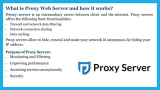 Proxy server is an intermediary server between client and the internet. Proxy servers
offers the following basic functionalities:
 Firewall and network data filtering.
 Network connection sharing
 Data caching
What is Proxy Web Server and how it works?
Proxy servers allow to hide, conceal and make your network id anonymous by hiding your
IP address.
Purpose of Proxy Servers
 Monitoring and Filtering
 Improving performance
 Accessing services anonymously
 Security
 