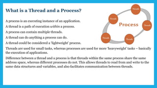What is a Thread and a Process?
A process is an executing instance of an application.
A thread is a path of execution within a process.
A process can contain multiple threads.
A thread can do anything a process can do.
A thread could be considered a ‘lightweight’ process.
Threads are used for small tasks, whereas processes are used for more ‘heavyweight’ tasks – basically
the execution of applications.
Difference between a thread and a process is that threads within the same process share the same
address space, whereas different processes do not. This allows threads to read from and write to the
same data structures and variables, and also facilitates communication between threads.
 