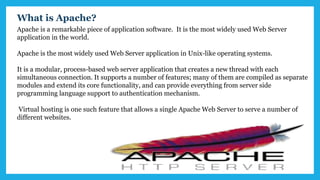 Apache is a remarkable piece of application software. It is the most widely used Web Server
application in the world.
Apache is the most widely used Web Server application in Unix-like operating systems.
It is a modular, process-based web server application that creates a new thread with each
simultaneous connection. It supports a number of features; many of them are compiled as separate
modules and extend its core functionality, and can provide everything from server side
programming language support to authentication mechanism.
Virtual hosting is one such feature that allows a single Apache Web Server to serve a number of
different websites.
What is Apache?
 