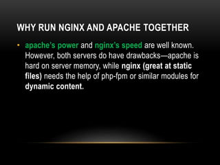WHY RUN NGINX AND APACHE TOGETHER
• apache’s power and nginx’s speed are well known.
However, both servers do have drawbacks—apache is
hard on server memory, while nginx (great at static
files) needs the help of php-fpm or similar modules for
dynamic content.
 