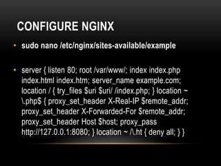 CONFIGURE NGINX
• sudo nano /etc/nginx/sites-available/example
• server { listen 80; root /var/www/; index index.php
index.html index.htm; server_name example.com;
location / { try_files $uri $uri/ /index.php; } location ~
.php$ { proxy_set_header X-Real-IP $remote_addr;
proxy_set_header X-Forwarded-For $remote_addr;
proxy_set_header Host $host; proxy_pass
http://127.0.0.1:8080; } location ~ /.ht { deny all; } }
 