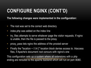 CONFIGURE NGINX (CONT’D)
The following changes were implemented in the configuration:
• The root was set to the correct web directory
• index.php was added on the index line
• try_files attempts to serve whatever page the visitor requests. If nginx
is unable, then the file is passed to the proxy
• proxy_pass lets nginx the address of the proxied server
• Finally the "location ~ /.ht {" location block denies access to .htaccess
files, if Apache's document root concurs with nginx's one
This configuration sets up a system where all extensions with a php
ending are rerouted to the apache backend which will run on port 8080.
 