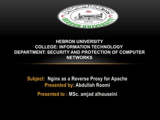 Subject: Nginx as a Reverse Proxy for Apache
Presented by: Abdullah Roomi
Presented to : MSc. amjad alhouseini
HEBRON UNIVERSITY
COLLEGE: INFORMATION TECHNOLOGY
DEPARTMENT: SECURITY AND PROTECTION OF COMPUTER
NETWORKS
 