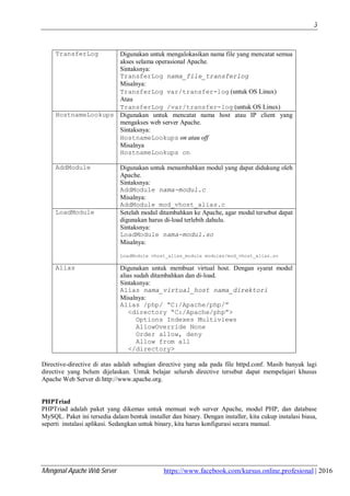 Mengenal Apache Web Server https://www.facebook.com/kursus.online.profesional | 2016
3
TransferLog Digunakan untuk mengalokasikan nama file yang mencatat semua
akses selama operasional Apache.
Sintaksnya:
TransferLog nama_file_transferlog
Misalnya:
TransferLog var/transfer-log (untuk OS Linux)
Atau
TransferLog /var/transfer-log (untuk OS Linux)
HostnameLookups Digunakan untuk mencatat nama host atau IP client yang
mengakses web server Apache.
Sintaksnya:
HostnameLookups on atau off
Misalnya
HostnameLookups on
AddModule Digunakan untuk menambahkan modul yang dapat didukung oleh
Apache.
Sintaksnya:
AddModule nama-modul.c
Misalnya:
AddModule mod_vhost_alias.c
LoadModule Setelah modul ditambahkan ke Apache, agar modul tersebut dapat
digunakan harus di-load terlebih dahulu.
Sintaksnya:
LoadModule nama-modul.so
Misalnya:
LoadModule vhost_alias_module modules/mod_vhost_alias.so
Alias Digunakan untuk membuat virtual host. Dengan syarat modul
alias sudah ditambahkan dan di-load.
Sintaksnya:
Alias nama_virtual_host nama_direktori
Misalnya:
Alias /php/ “C:/Apache/php/”
<directory “C:/Apache/php”>
Options Indexes Multiviews
AllowOverride None
Order allow, deny
Allow from all
</directory>
Directive-directive di atas adalah sebagian directive yang ada pada file httpd.conf. Masih banyak lagi
directive yang belum dijelaskan. Untuk belajar seluruh directive tersebut dapat mempelajari khusus
Apache Web Server di http://www.apache.org.
PHPTriad
PHPTriad adalah paket yang dikemas untuk memuat web server Apache, modul PHP, dan database
MySQL. Paket ini tersedia dalam bentuk installer dan binary. Dengan installer, kita cukup instalasi biasa,
seperti instalasi aplikasi. Sedangkan untuk binary, kita harus konfigurasi secara manual.
 