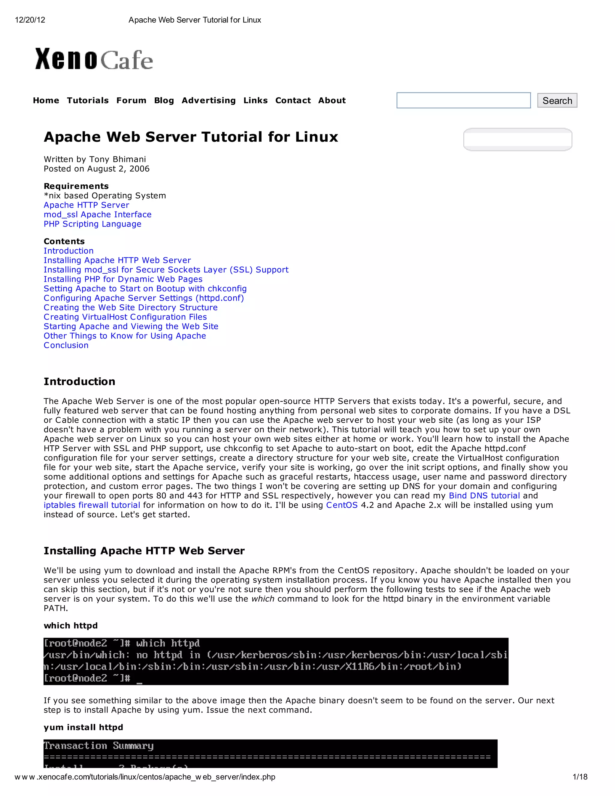 12/20/12                       Apache Web Server Tutorial for Linux




    Home Tutorials Forum Blog Advertising Links Contact About                                                                       Search



       Apache Web Server Tutorial for Linux
       Written by Tony Bhimani
       Posted on August 2, 2006

       Requirements
       *nix based Operating System
       Apache HTTP Server
       mod_ssl Apache Interface
       PHP Scripting Language

       Contents
       Introduction
       Installing Apache HTTP Web Server
       Installing mod_ssl for Secure Sockets Layer (SSL) Support
       Installing PHP for Dynamic Web Pages
       Setting Apache to Start on Bootup with chkconfig
       C onfiguring Apache Server Settings (httpd.conf)
       C reating the Web Site Directory Structure
       C reating VirtualHost C onfiguration Files
       Starting Apache and Viewing the Web Site
       Other Things to Know for Using Apache
       C onclusion



       Introduction
       The Apache Web Server is one of the most popular open-source HTTP Servers that exists today. It's a powerful, secure, and
       fully featured web server that can be found hosting anything from personal web sites to corporate domains. If you have a DSL
       or C able connection with a static IP then you can use the Apache web server to host your web site (as long as your ISP
       doesn't have a problem with you running a server on their network). This tutorial will teach you how to set up your own
       Apache web server on Linux so you can host your own web sites either at home or work. You'll learn how to install the Apache
       HTP Server with SSL and PHP support, use chkconfig to set Apache to auto-start on boot, edit the Apache httpd.conf
       configuration file for your server settings, create a directory structure for your web site, create the VirtualHost configuration
       file for your web site, start the Apache service, verify your site is working, go over the init script options, and finally show you
       some additional options and settings for Apache such as graceful restarts, htaccess usage, user name and password directory
       protection, and custom error pages. The two things I won't be covering are setting up DNS for your domain and configuring
       your firewall to open ports 80 and 443 for HTTP and SSL respectively, however you can read my Bind DNS tutorial and
       iptables firewall tutorial for information on how to do it. I'll be using C entOS 4.2 and Apache 2.x will be installed using yum
       instead of source. Let's get started.



       Installing Apache HTTP Web Server
       We'll be using yum to download and install the Apache RPM's from the C entOS repository. Apache shouldn't be loaded on your
       server unless you selected it during the operating system installation process. If you know you have Apache installed then you
       can skip this section, but if it's not or you're not sure then you should perform the following tests to see if the Apache web
       server is on your system. To do this we'll use the which command to look for the httpd binary in the environment variable
       PATH.

       which httpd




       If you see something similar to the above image then the Apache binary doesn't seem to be found on the server. Our next
       step is to install Apache by using yum. Issue the next command.

       yum install httpd




w w w .xenocafe.com/tutorials/linux/centos/apache_w eb_server/index.php                                                                       1/18
 