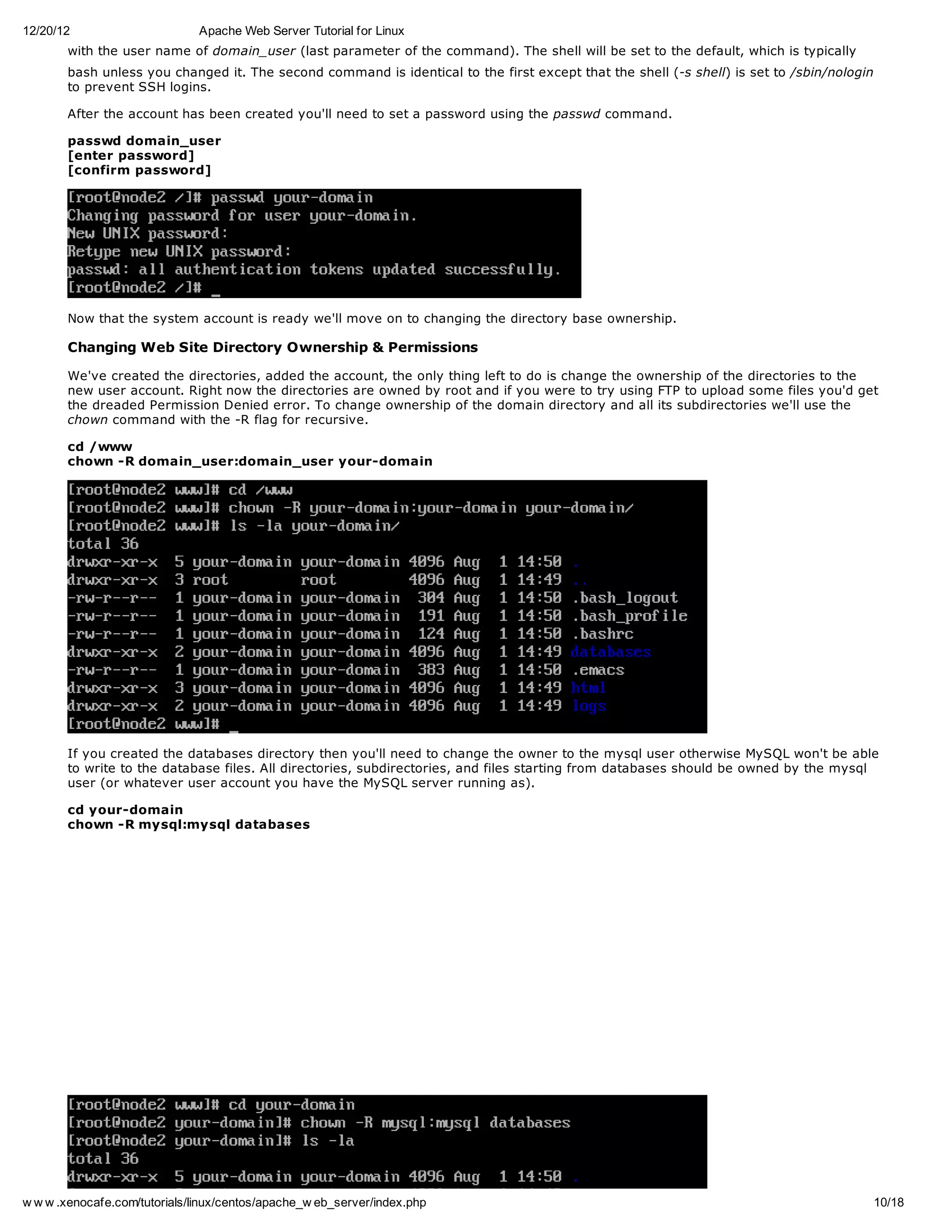 12/20/12                       Apache Web Server Tutorial for Linux
       with the user name of domain_user (last parameter of the command). The shell will be set to the default, which is typically
       bash unless you changed it. The second command is identical to the first except that the shell (-s shell) is set to /sbin/nologin
       to prevent SSH logins.

       After the account has been created you'll need to set a password using the passwd command.

       passwd domain_user
       [enter password]
       [confirm password]




       Now that the system account is ready we'll move on to changing the directory base ownership.

       Changing Web Site Directory Ownership & Permissions

       We've created the directories, added the account, the only thing left to do is change the ownership of the directories to the
       new user account. Right now the directories are owned by root and if you were to try using FTP to upload some files you'd get
       the dreaded Permission Denied error. To change ownership of the domain directory and all its subdirectories we'll use the
       chown command with the -R flag for recursive.

       cd /www
       chown -R domain_user:domain_user your-domain




       If you created the databases directory then you'll need to change the owner to the mysql user otherwise MySQL won't be able
       to write to the database files. All directories, subdirectories, and files starting from databases should be owned by the mysql
       user (or whatever user account you have the MySQL server running as).

       cd your-domain
       chown -R mysql:mysql databases




w w w .xenocafe.com/tutorials/linux/centos/apache_w eb_server/index.php                                                                    10/18
 