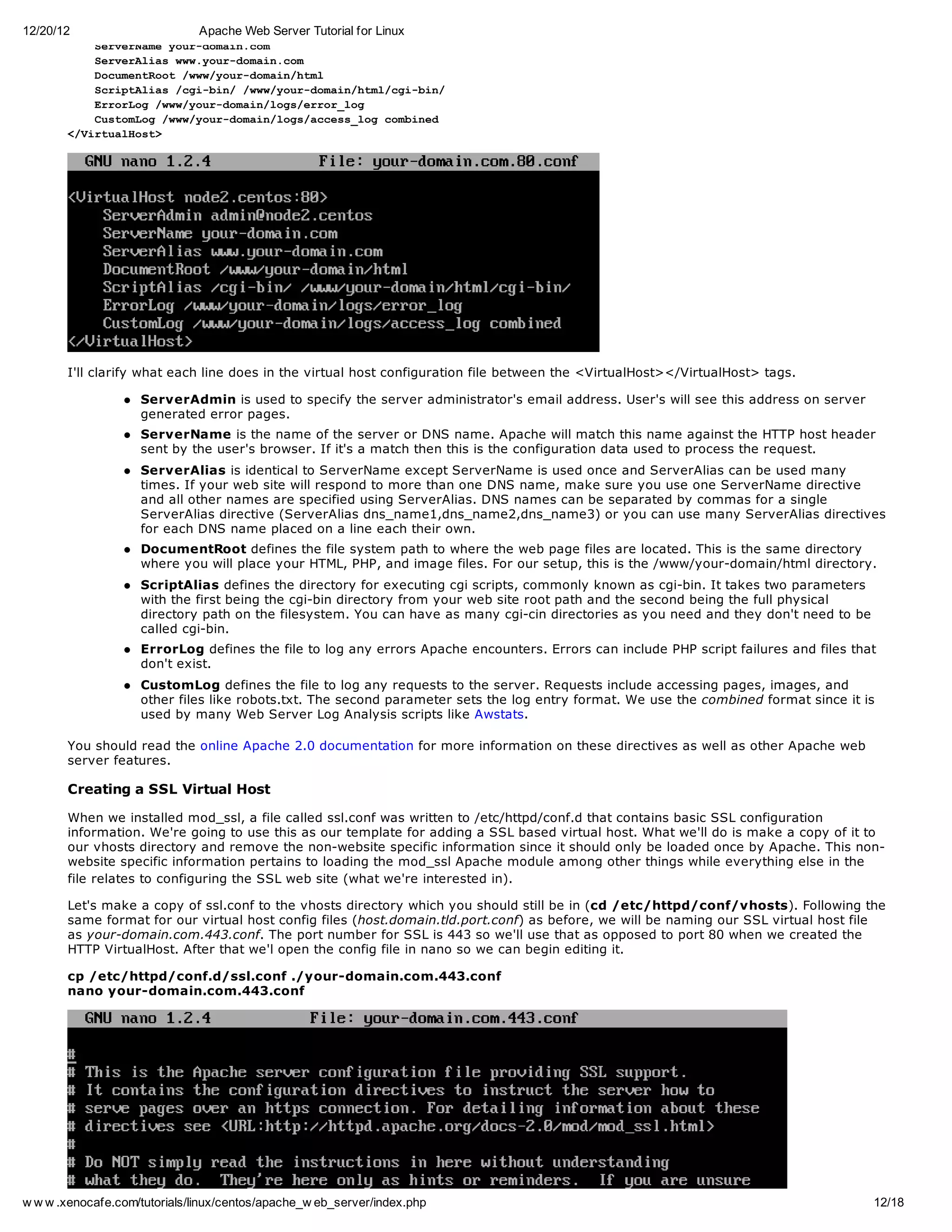 12/20/12                       Apache Web Server Tutorial for Linux
          SreNm yu-oancm
          evrae ordmi.o
          SreAiswwyu-oancm
          evrla w.ordmi.o
          DcmnRo /w/ordmi/tl
          ouetot wwyu-oanhm
          SrpAis/g-i//w/ordmi/tlcibn
          citla cibn wwyu-oanhm/g-i/
          Erro /w/ordmi/oserrlg
          roLg wwyu-oanlg/ro_o
          CsoLg/w/ordmi/osacs_o cmie
          utmo wwyu-oanlg/ceslg obnd
       <Vrulot
        /itaHs>




       I'll clarify what each line does in the virtual host configuration file between the <VirtualHost></VirtualHost> tags.

                    ServerAdmin is used to specify the server administrator's email address. User's will see this address on server
                    generated error pages.
                    ServerName is the name of the server or DNS name. Apache will match this name against the HTTP host header
                    sent by the user's browser. If it's a match then this is the configuration data used to process the request.
                    ServerAlias is identical to ServerName except ServerName is used once and ServerAlias can be used many
                    times. If your web site will respond to more than one DNS name, make sure you use one ServerName directive
                    and all other names are specified using ServerAlias. DNS names can be separated by commas for a single
                    ServerAlias directive (ServerAlias dns_name1,dns_name2,dns_name3) or you can use many ServerAlias directives
                    for each DNS name placed on a line each their own.
                    DocumentRoot defines the file system path to where the web page files are located. This is the same directory
                    where you will place your HTML, PHP, and image files. For our setup, this is the /www/your-domain/html directory.
                    ScriptAlias defines the directory for executing cgi scripts, commonly known as cgi-bin. It takes two parameters
                    with the first being the cgi-bin directory from your web site root path and the second being the full physical
                    directory path on the filesystem. You can have as many cgi-cin directories as you need and they don't need to be
                    called cgi-bin.
                    ErrorLog defines the file to log any errors Apache encounters. Errors can include PHP script failures and files that
                    don't exist.
                    CustomLog defines the file to log any requests to the server. Requests include accessing pages, images, and
                    other files like robots.txt. The second parameter sets the log entry format. We use the combined format since it is
                    used by many Web Server Log Analysis scripts like Awstats.

       You should read the online Apache 2.0 documentation for more information on these directives as well as other Apache web
       server features.

       Creating a SSL Virtual Host

       When we installed mod_ssl, a file called ssl.conf was written to /etc/httpd/conf.d that contains basic SSL configuration
       information. We're going to use this as our template for adding a SSL based virtual host. What we'll do is make a copy of it to
       our vhosts directory and remove the non-website specific information since it should only be loaded once by Apache. This non-
       website specific information pertains to loading the mod_ssl Apache module among other things while everything else in the
       file relates to configuring the SSL web site (what we're interested in).

       Let's make a copy of ssl.conf to the vhosts directory which you should still be in (cd /etc/httpd/conf/vhosts). Following the
       same format for our virtual host config files (host.domain.tld.port.conf) as before, we will be naming our SSL virtual host file
       as your-domain.com.443.conf. The port number for SSL is 443 so we'll use that as opposed to port 80 when we created the
       HTTP VirtualHost. After that we'l open the config file in nano so we can begin editing it.

       cp /etc/httpd/conf.d/ssl.conf ./your-domain.com.443.conf
       nano your-domain.com.443.conf




w w w .xenocafe.com/tutorials/linux/centos/apache_w eb_server/index.php                                                                12/18
 