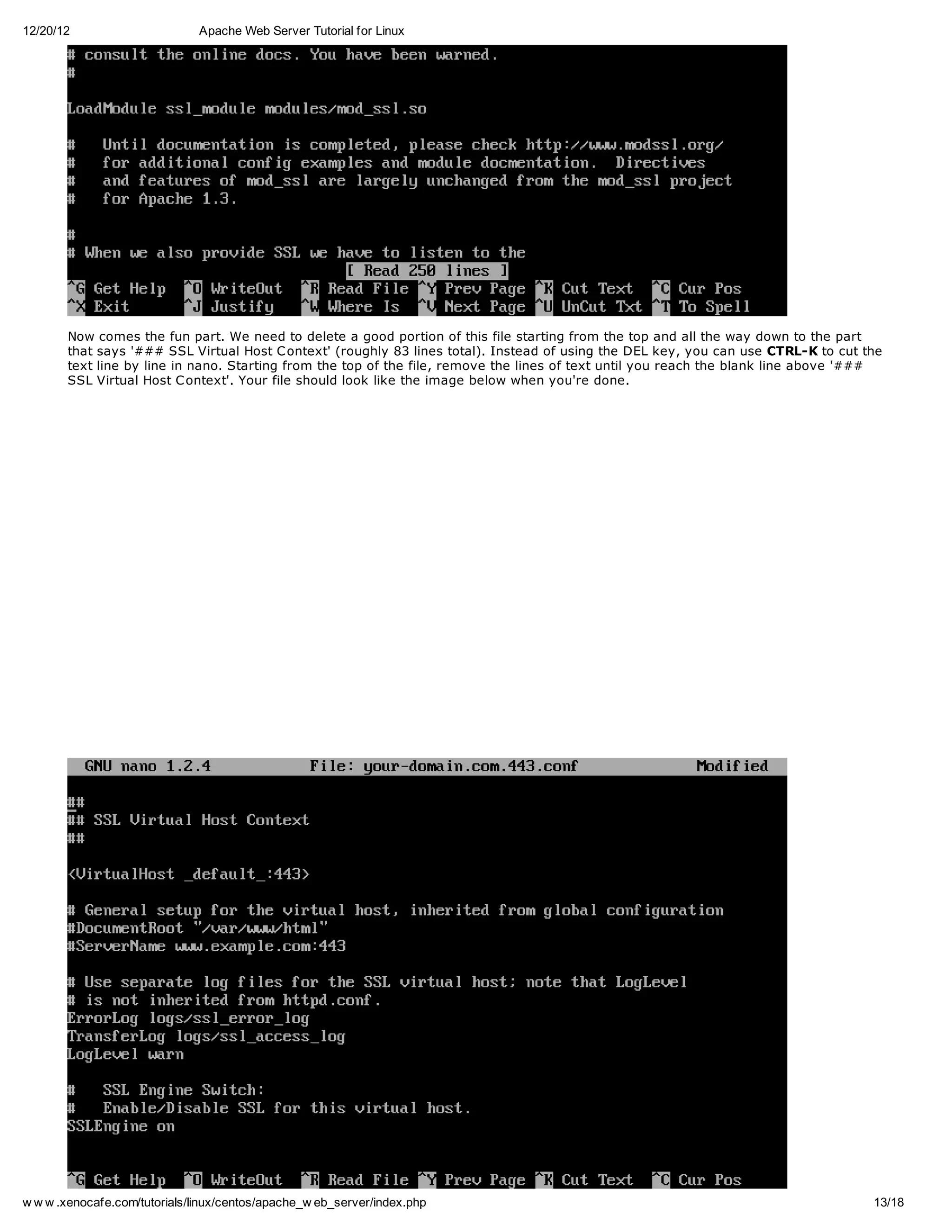 12/20/12                       Apache Web Server Tutorial for Linux




       Now comes the fun part. We need to delete a good portion of this file starting from the top and all the way down to the part
       that says '### SSL Virtual Host C ontext' (roughly 83 lines total). Instead of using the DEL key, you can use CTRL-K to cut the
       text line by line in nano. Starting from the top of the file, remove the lines of text until you reach the blank line above '###
       SSL Virtual Host C ontext'. Your file should look like the image below when you're done.




w w w .xenocafe.com/tutorials/linux/centos/apache_w eb_server/index.php                                                              13/18
 