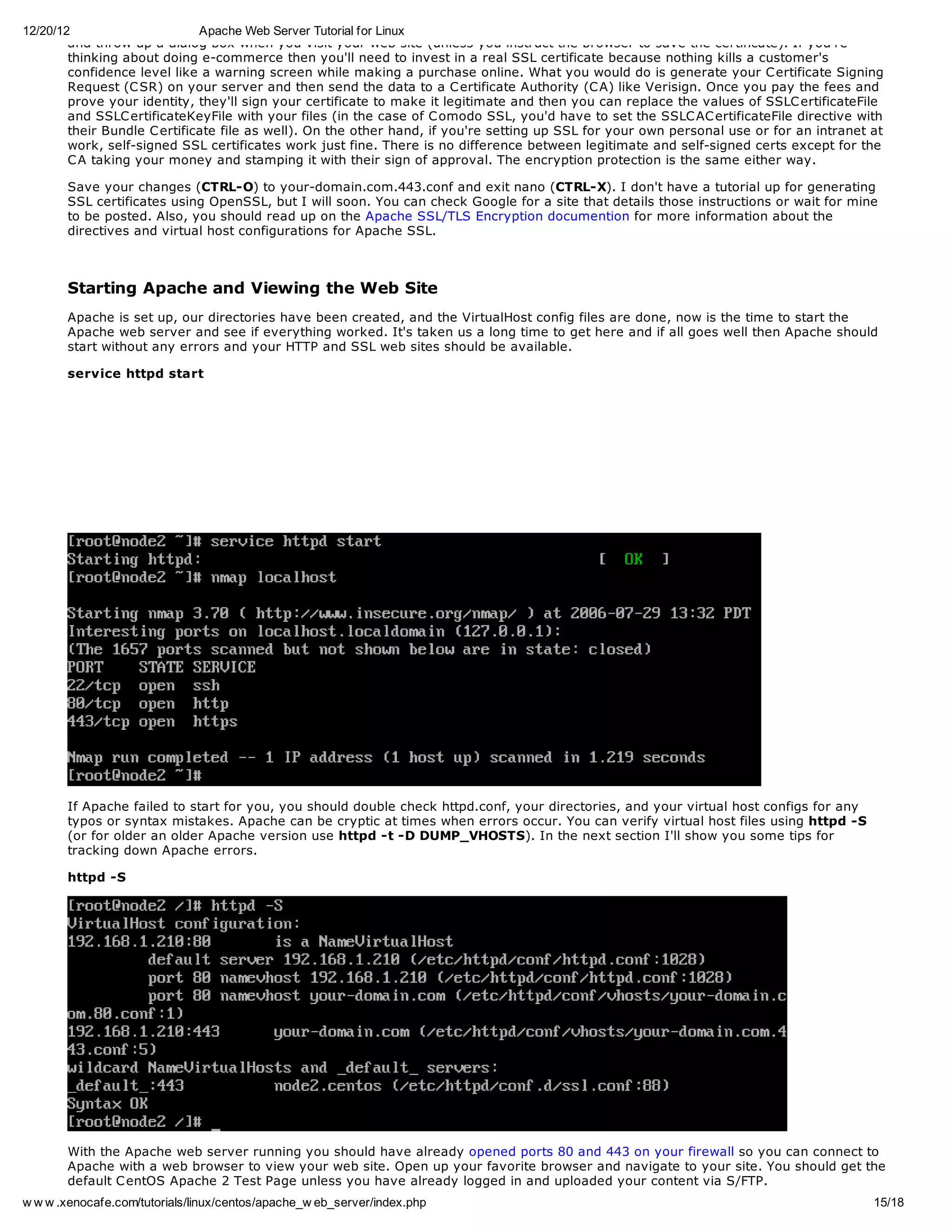 12/20/12                      Apache Web Server Tutorial for Linux
        and throw up a dialog box when you visit your web site (unless you instruct the browser to save the certificate). If you're
        thinking about doing e-commerce then you'll need to invest in a real SSL certificate because nothing kills a customer's
        confidence level like a warning screen while making a purchase online. What you would do is generate your C ertificate Signing
        Request (C SR) on your server and then send the data to a C ertificate Authority (C A) like Verisign. Once you pay the fees and
        prove your identity, they'll sign your certificate to make it legitimate and then you can replace the values of SSLC ertificateFile
        and SSLC ertificateKeyFile with your files (in the case of C omodo SSL, you'd have to set the SSLC AC ertificateFile directive with
        their Bundle C ertificate file as well). On the other hand, if you're setting up SSL for your own personal use or for an intranet at
        work, self-signed SSL certificates work just fine. There is no difference between legitimate and self-signed certs except for the
        C A taking your money and stamping it with their sign of approval. The encryption protection is the same either way.

       Save your changes (CTRL-O) to your-domain.com.443.conf and exit nano (CTRL-X). I don't have a tutorial up for generating
       SSL certificates using OpenSSL, but I will soon. You can check Google for a site that details those instructions or wait for mine
       to be posted. Also, you should read up on the Apache SSL/TLS Encryption documention for more information about the
       directives and virtual host configurations for Apache SSL.



       Starting Apache and Viewing the Web Site
       Apache is set up, our directories have been created, and the VirtualHost config files are done, now is the time to start the
       Apache web server and see if everything worked. It's taken us a long time to get here and if all goes well then Apache should
       start without any errors and your HTTP and SSL web sites should be available.

       service httpd start




       If Apache failed to start for you, you should double check httpd.conf, your directories, and your virtual host configs for any
       typos or syntax mistakes. Apache can be cryptic at times when errors occur. You can verify virtual host files using httpd -S
       (or for older an older Apache version use httpd -t -D DUMP_VHOSTS). In the next section I'll show you some tips for
       tracking down Apache errors.

       httpd -S




       With the Apache web server running you should have already opened ports 80 and 443 on your firewall so you can connect to
       Apache with a web browser to view your web site. Open up your favorite browser and navigate to your site. You should get the
       default C entOS Apache 2 Test Page unless you have already logged in and uploaded your content via S/FTP.
w w w .xenocafe.com/tutorials/linux/centos/apache_w eb_server/index.php                                                                   15/18
 