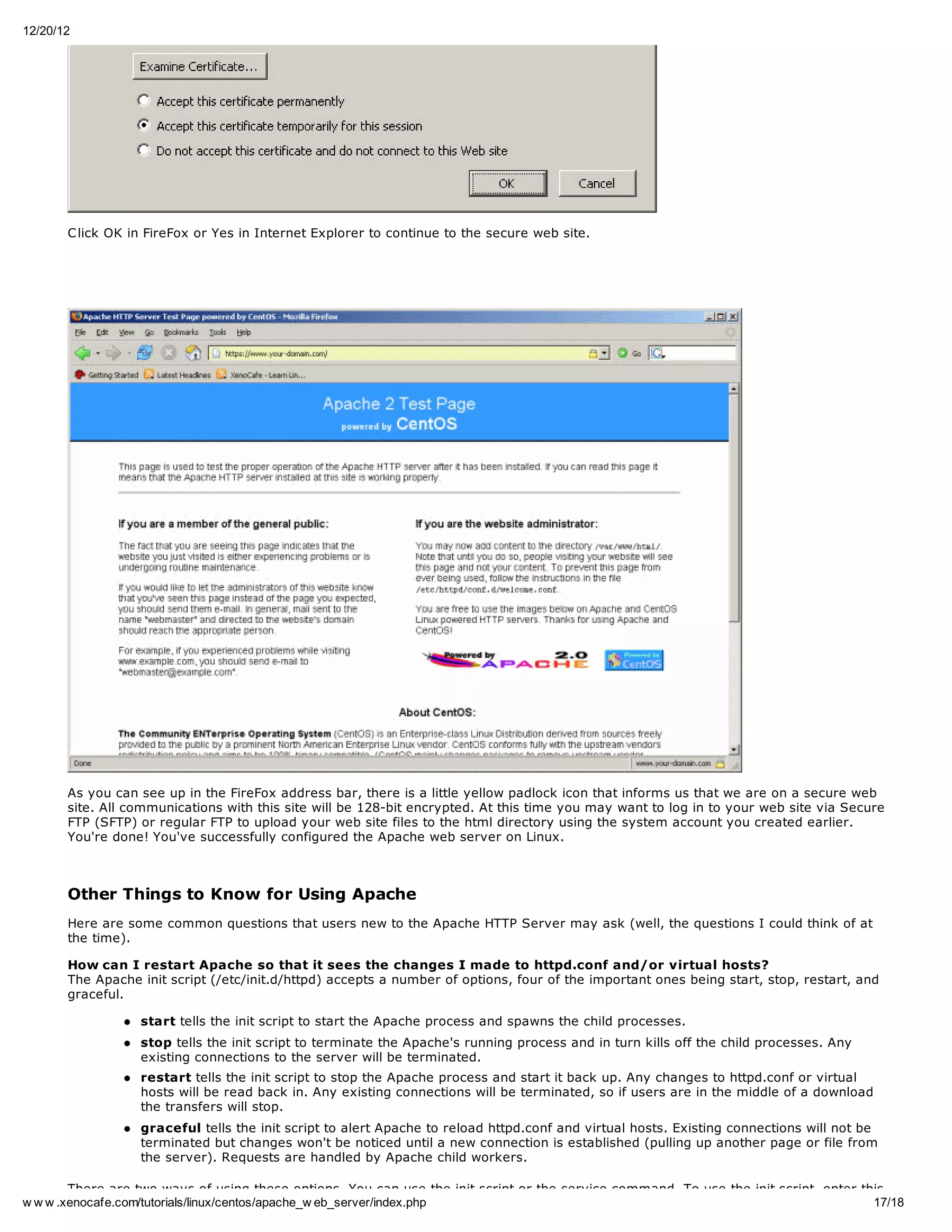 12/20/12




       C lick OK in FireFox or Yes in Internet Explorer to continue to the secure web site.




       As you can see up in the FireFox address bar, there is a little yellow padlock icon that informs us that we are on a secure web
       site. All communications with this site will be 128-bit encrypted. At this time you may want to log in to your web site via Secure
       FTP (SFTP) or regular FTP to upload your web site files to the html directory using the system account you created earlier.
       You're done! You've successfully configured the Apache web server on Linux.



       Other Things to Know for Using Apache
       Here are some common questions that users new to the Apache HTTP Server may ask (well, the questions I could think of at
       the time).

       How can I restart Apache so that it sees the changes I made to httpd.conf and/or virtual hosts?
       The Apache init script (/etc/init.d/httpd) accepts a number of options, four of the important ones being start, stop, restart, and
       graceful.

                  start tells the init script to start the Apache process and spawns the child processes.
                  stop tells the init script to terminate the Apache's running process and in turn kills off the child processes. Any
                  existing connections to the server will be terminated.
                  restart tells the init script to stop the Apache process and start it back up. Any changes to httpd.conf or virtual
                  hosts will be read back in. Any existing connections will be terminated, so if users are in the middle of a download
                  the transfers will stop.
                  graceful tells the init script to alert Apache to reload httpd.conf and virtual hosts. Existing connections will not be
                  terminated but changes won't be noticed until a new connection is established (pulling up another page or file from
                  the server). Requests are handled by Apache child workers.

        There are two ways of using these options. You can use the init script or the service command. To use the init script, enter this
w w w .xenocafe.com/tutorials/linux/centos/apache_w eb_server/index.php                                                                17/18
 
