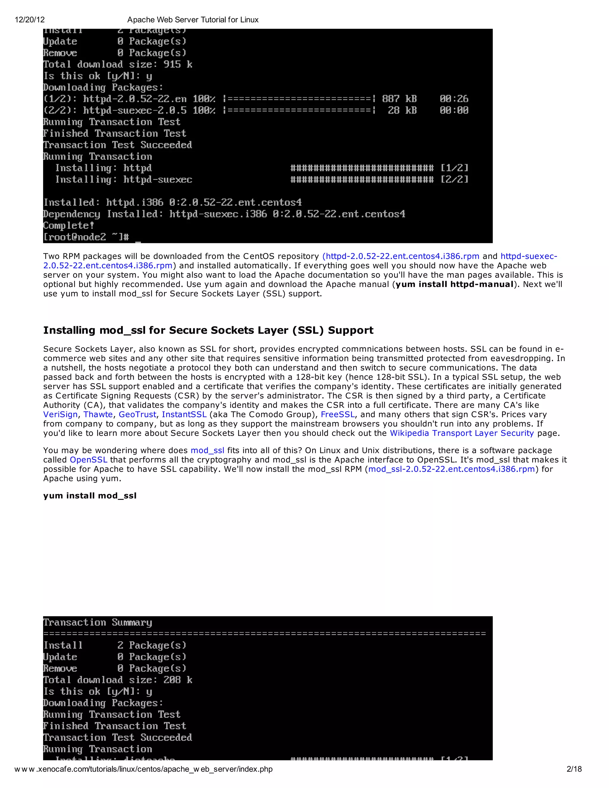 12/20/12                       Apache Web Server Tutorial for Linux




       Two RPM packages will be downloaded from the C entOS repository (httpd-2.0.52-22.ent.centos4.i386.rpm and httpd-suexec-
       2.0.52-22.ent.centos4.i386.rpm) and installed automatically. If everything goes well you should now have the Apache web
       server on your system. You might also want to load the Apache documentation so you'll have the man pages available. This is
       optional but highly recommended. Use yum again and download the Apache manual (yum install httpd-manual). Next we'll
       use yum to install mod_ssl for Secure Sockets Layer (SSL) support.



       Installing mod_ssl for Secure Sockets Layer (SSL) Support
       Secure Sockets Layer, also known as SSL for short, provides encrypted commnications between hosts. SSL can be found in e-
       commerce web sites and any other site that requires sensitive information being transmitted protected from eavesdropping. In
       a nutshell, the hosts negotiate a protocol they both can understand and then switch to secure communications. The data
       passed back and forth between the hosts is encrypted with a 128-bit key (hence 128-bit SSL). In a typical SSL setup, the web
       server has SSL support enabled and a certificate that verifies the company's identity. These certificates are initially generated
       as C ertificate Signing Requests (C SR) by the server's administrator. The C SR is then signed by a third party, a C ertificate
       Authority (C A), that validates the company's identity and makes the C SR into a full certificate. There are many C A's like
       VeriSign, Thawte, GeoTrust, InstantSSL (aka The C omodo Group), FreeSSL, and many others that sign C SR's. Prices vary
       from company to company, but as long as they support the mainstream browsers you shouldn't run into any problems. If
       you'd like to learn more about Secure Sockets Layer then you should check out the Wikipedia Transport Layer Security page.

       You may be wondering where does mod_ssl fits into all of this? On Linux and Unix distributions, there is a software package
       called OpenSSL that performs all the cryptography and mod_ssl is the Apache interface to OpenSSL. It's mod_ssl that makes it
       possible for Apache to have SSL capability. We'll now install the mod_ssl RPM (mod_ssl-2.0.52-22.ent.centos4.i386.rpm) for
       Apache using yum.

       yum install mod_ssl




w w w .xenocafe.com/tutorials/linux/centos/apache_w eb_server/index.php                                                                    2/18
 