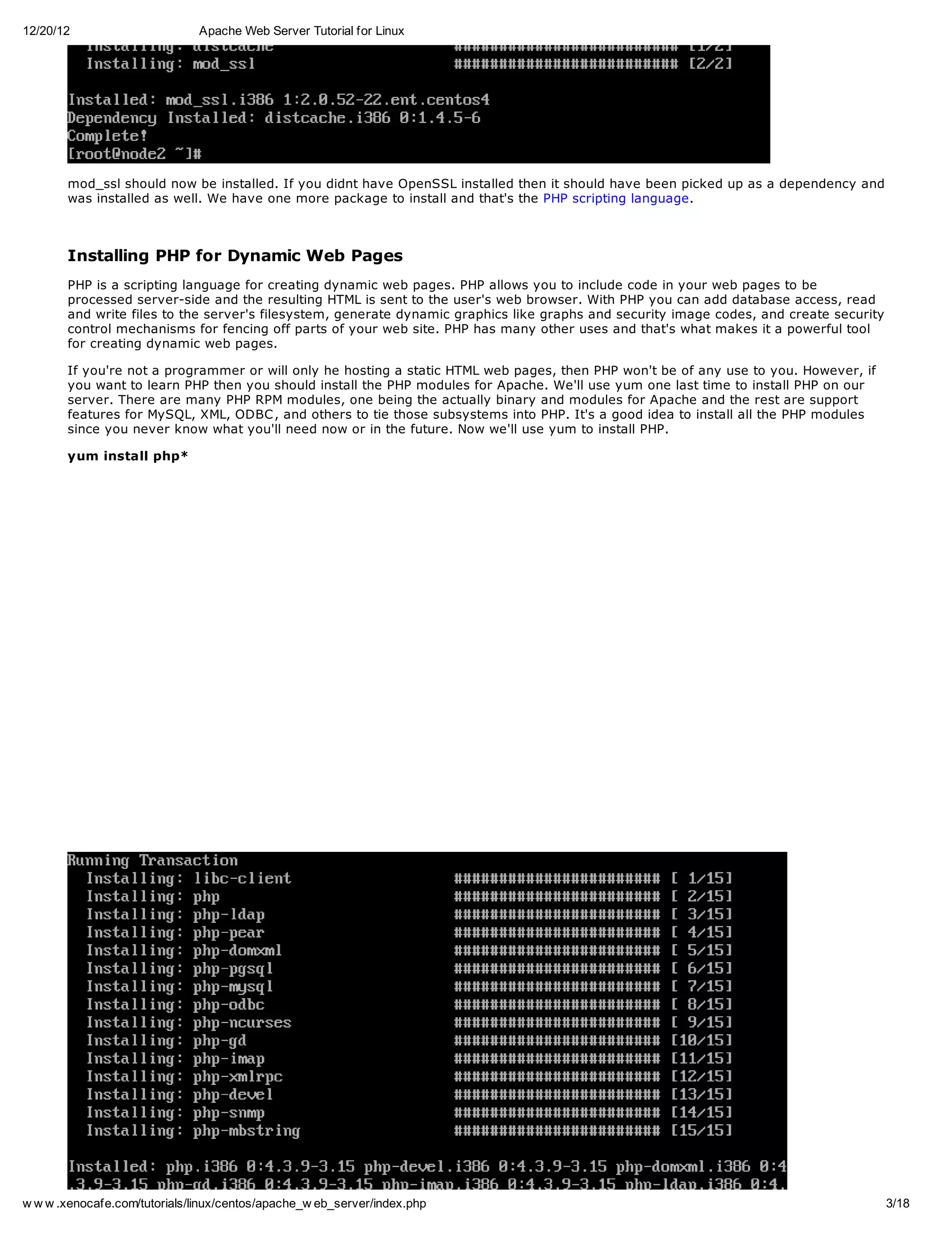 12/20/12                       Apache Web Server Tutorial for Linux




       mod_ssl should now be installed. If you didnt have OpenSSL installed then it should have been picked up as a dependency and
       was installed as well. We have one more package to install and that's the PHP scripting language.



       Installing PHP for Dynamic Web Pages
       PHP is a scripting language for creating dynamic web pages. PHP allows you to include code in your web pages to be
       processed server-side and the resulting HTML is sent to the user's web browser. With PHP you can add database access, read
       and write files to the server's filesystem, generate dynamic graphics like graphs and security image codes, and create security
       control mechanisms for fencing off parts of your web site. PHP has many other uses and that's what makes it a powerful tool
       for creating dynamic web pages.

       If you're not a programmer or will only he hosting a static HTML web pages, then PHP won't be of any use to you. However, if
       you want to learn PHP then you should install the PHP modules for Apache. We'll use yum one last time to install PHP on our
       server. There are many PHP RPM modules, one being the actually binary and modules for Apache and the rest are support
       features for MySQL, XML, ODBC , and others to tie those subsystems into PHP. It's a good idea to install all the PHP modules
       since you never know what you'll need now or in the future. Now we'll use yum to install PHP.

       yum install php*




w w w .xenocafe.com/tutorials/linux/centos/apache_w eb_server/index.php                                                                  3/18
 