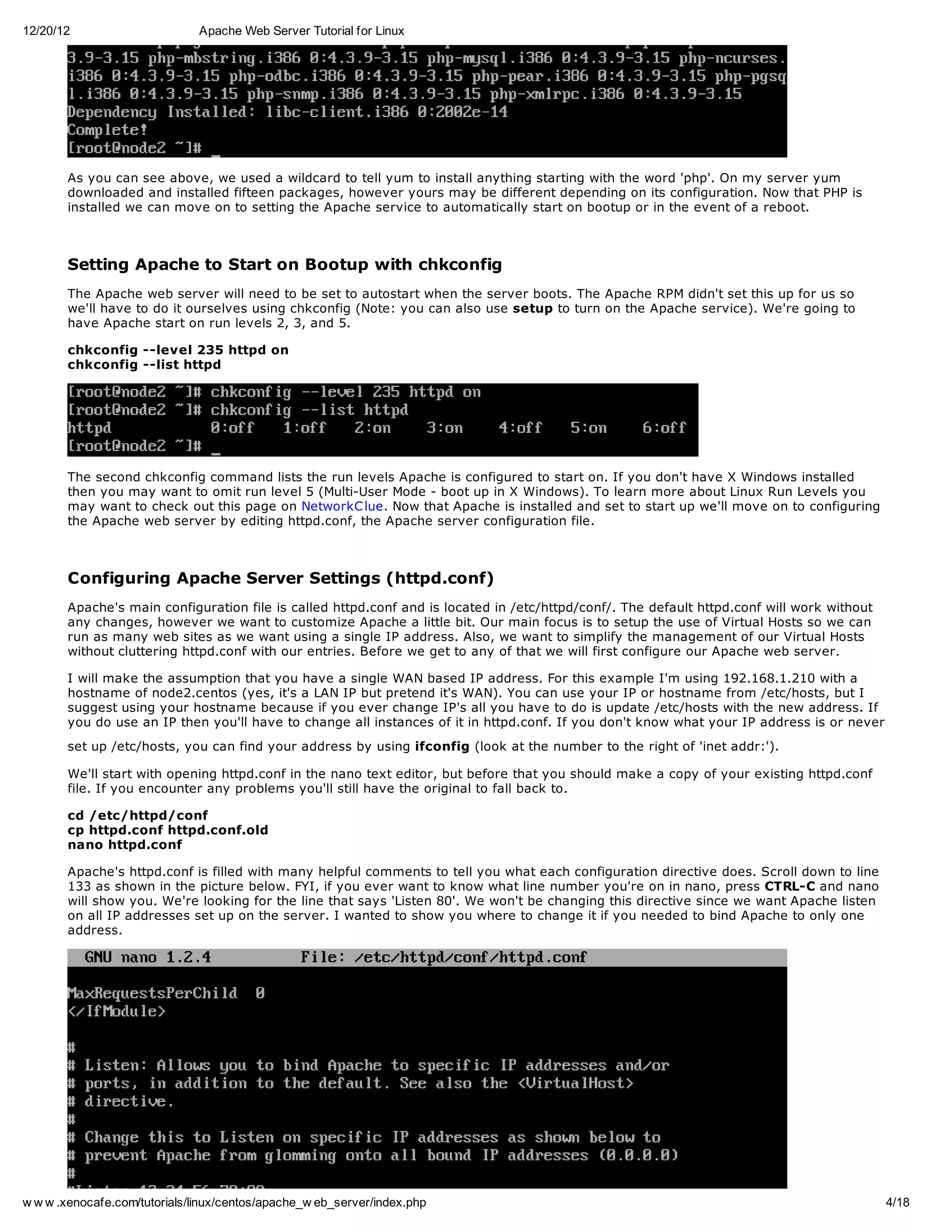 12/20/12                       Apache Web Server Tutorial for Linux




       As you can see above, we used a wildcard to tell yum to install anything starting with the word 'php'. On my server yum
       downloaded and installed fifteen packages, however yours may be different depending on its configuration. Now that PHP is
       installed we can move on to setting the Apache service to automatically start on bootup or in the event of a reboot.



       Setting Apache to Start on Bootup with chkconfig
       The Apache web server will need to be set to autostart when the server boots. The Apache RPM didn't set this up for us so
       we'll have to do it ourselves using chkconfig (Note: you can also use setup to turn on the Apache service). We're going to
       have Apache start on run levels 2, 3, and 5.

       chkconfig --level 235 httpd on
       chkconfig --list httpd




       The second chkconfig command lists the run levels Apache is configured to start on. If you don't have X Windows installed
       then you may want to omit run level 5 (Multi-User Mode - boot up in X Windows). To learn more about Linux Run Levels you
       may want to check out this page on NetworkC lue. Now that Apache is installed and set to start up we'll move on to configuring
       the Apache web server by editing httpd.conf, the Apache server configuration file.



       Configuring Apache Server Settings (httpd.conf)
       Apache's main configuration file is called httpd.conf and is located in /etc/httpd/conf/. The default httpd.conf will work without
       any changes, however we want to customize Apache a little bit. Our main focus is to setup the use of Virtual Hosts so we can
       run as many web sites as we want using a single IP address. Also, we want to simplify the management of our Virtual Hosts
       without cluttering httpd.conf with our entries. Before we get to any of that we will first configure our Apache web server.

       I will make the assumption that you have a single WAN based IP address. For this example I'm using 192.168.1.210 with a
       hostname of node2.centos (yes, it's a LAN IP but pretend it's WAN). You can use your IP or hostname from /etc/hosts, but I
       suggest using your hostname because if you ever change IP's all you have to do is update /etc/hosts with the new address. If
       you do use an IP then you'll have to change all instances of it in httpd.conf. If you don't know what your IP address is or never
       set up /etc/hosts, you can find your address by using ifconfig (look at the number to the right of 'inet addr:').

       We'll start with opening httpd.conf in the nano text editor, but before that you should make a copy of your existing httpd.conf
       file. If you encounter any problems you'll still have the original to fall back to.

       cd /etc/httpd/conf
       cp httpd.conf httpd.conf.old
       nano httpd.conf

       Apache's httpd.conf is filled with many helpful comments to tell you what each configuration directive does. Scroll down to line
       133 as shown in the picture below. FYI, if you ever want to know what line number you're on in nano, press CTRL-C and nano
       will show you. We're looking for the line that says 'Listen 80'. We won't be changing this directive since we want Apache listen
       on all IP addresses set up on the server. I wanted to show you where to change it if you needed to bind Apache to only one
       address.




w w w .xenocafe.com/tutorials/linux/centos/apache_w eb_server/index.php                                                                     4/18
 